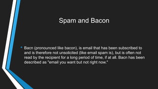 Spam and Bacon
• Bacn (pronounced like bacon), is email that has been subscribed to
and is therefore not unsolicited (like email spam is), but is often not
read by the recipient for a long period of time, if at all. Bacn has been
described as "email you want but not right now."
 