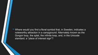 • Where would you find a floral symbol that, in Sweden, indicates a
noteworthy attraction in a campground. Alternately known as the
Gorgon loop, the splat, the infinite loop, and, in the Unicode
standard, a ―place of interest sign‖?
 