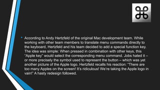 • According to Andy Hertzfeld of the original Mac development team. While
working with other team members to translate menu commands directly to
the keyboard, Hertzfeld and his team decided to add a special function key.
The idea was simple: When pressed in combination with other keys, this
―Apple key‖ would select the corresponding menu command. Jobs hated it –
or more precisely the symbol used to represent the button – which was yet
another picture of the Apple logo. Hertzfeld recalls his reaction: ―There are
too many Apples on the screen! It‘s ridiculous! We‘re taking the Apple logo in
vain!‖ A hasty redesign followed.
 