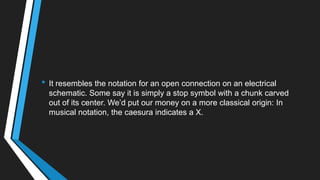 • It resembles the notation for an open connection on an electrical
schematic. Some say it is simply a stop symbol with a chunk carved
out of its center. We‘d put our money on a more classical origin: In
musical notation, the caesura indicates a X.
 