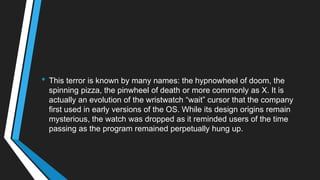 • This terror is known by many names: the hypnowheel of doom, the
spinning pizza, the pinwheel of death or more commonly as X. It is
actually an evolution of the wristwatch ―wait‖ cursor that the company
first used in early versions of the OS. While its design origins remain
mysterious, the watch was dropped as it reminded users of the time
passing as the program remained perpetually hung up.
 
