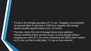 • X‘s law is the storage equivalent of Y‘s Law : Seagate's vice president
of research Mark X said back in 2005 that magnetic disk storage
density doubles approximately every 18 months.
• That also means the cost of storage halves every eighteen
months, enabling online services to give us more storage without
charging any more for it. It's worth mentioning that SSDs aren't subject
to X‘s Law: as they're solid state, Y‘s Law is more relevant.
 