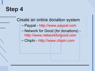 Step 4 Create an online donation system Paypal -  http://www.paypal.com   Network for Good (for donations) -  http://www.networkforgood.com   ChipIn -  http://www.chipin.com   