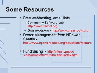 Some Resources Free webhosting, email lists  Community Software Lab -  http://www.thecsl.org Grassroots.org -  http://www.grassroots.org   Donor Management from NPower Seattle -  http://www.npowerseattle.org/education/resources/donor_toolkit.htm   Fundraising  -  http:// nten . typepad .com/newsletter/fundraising/index.html 