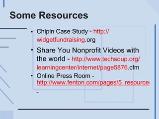 Some Resources Chipin Case Study -  http:// widgetfundraising .org   Share You Nonprofit Videos with the world -  http://www. techsoup .org/ learningcenter /internet/page5876. cfm   Online Press Room -  http://www.fenton.com/pages/5_resources/pdf/FentonOnlinePressRoomGuide.pdf   
