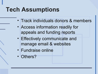 Tech Assumptions Track individuals donors & members Access information readily for appeals and funding reports Effectively communicate and manage email & websites Fundraise online Others? 