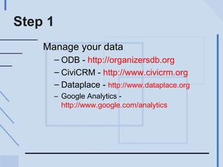 Step 1 Manage your data ODB -  http://organizersdb.org CiviCRM -  http://www.civicrm.org   Dataplace -  http://www.dataplace.org   Google Analytics -  http://www.google.com/analytics   