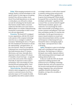 Hedge. What emerging investments are you
making, whether in broad technologies or with
specific entities? At what stage are you getting
involved? How will you incubate, invest,
divest? If you build dependencies on start-ups
or niche players, you will need to evaluate
not only the technology but the founders and
their business models. Build a concession
architecture that allows you to port assets to
different players or to shutter underperforming
investments or partnerships in order to move
on to the next opportunity.
Promotion. The brand of IT is maligned
in some organizations, with the CIO viewed
as the operator of the company’s technology
assets but not as a strategist or catalyst for
innovation.6
Rethinking the role as a VC gives
the CIO a backdrop for the business to elevate
the understanding—and appreciation—of
his or her function. There’s no overnight fix.
Understand your current brand permission,
then build awareness about IT’s mission,
effectiveness, and vision. Internally, this is
important in order to enhance IT’s charter.
IT should be a board-level topic—recognized
as one of the crown jewels of the company.
Externally, it’s important to attract talent—
and attention. Even some leading VCs have
launched PR and marketing efforts.7
Don’t
assume that once it’s built, they will come.
Talent brokering. The portfolio mindset
extends to talent management as well. Talent
scarcity is a universal concern, but it has a
particular impact on IT. Consider the skills
and capabilities that will be needed to deliver
on strategic initiatives, as well as those required
to maintain existing systems and processes.
Where are the gaps? Which capabilities can
be grown from existing staff? Which should
be acquired? How can top talent be identified,
developed, and hoarded—regardless of title
or tenure? How can external talent be tapped?
Think beyond consultants, agencies, and
contractors. Can you leverage the crowd—
either transactionally8
or by finding a way to
activate customers and hobbyists?9
CIOs need
doers and thinkers just like VCs, but they also
need leaders. Use this age of innovation as a
means to launch initiatives to reward (and
retain) demonstrated talent with the curiosity
and horsepower to help lead growth areas.
Demand for talent is outstripping supply in
many shops—and expected time to value
is shrinking.
Agility. Disruption is a given in technology
today, and is extending into many aspects of
the business. The balancing act is delicate—
driving for more nimble, responsive delivery
while maintaining architectural integrity and
making solutions built to run.
In this new world, the CIO’s role should
expand from enabling operations with
technical services to building a technology
footprint that fuels, and can be responsive to,
the executive team’s growth and investment
strategy. Integration, data, and architecture
capabilities should be developed into
disciplines, serving as the core pillars of
business agility.
CIO as venture capitalist
9
 