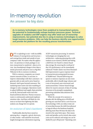 Data is exploding in size—with incredible
volumes of varying forms and structure—
and coming from inside and outside of your
company’s walls. No matter what the applica-
tion—on-premises or cloud, package or cus-
tom, transactional or analytical—data is at its
core. Any foundational change in how data is
stored, processed, and put to use is a big deal.
Welcome to the in-memory revolution.
With in-memory, companies can crunch
massive amounts of data, in real time, to
improve relationships with their customers—to
generate add-on sales and to price based on
demand. And it goes beyond customers: The
marketing team wants real-time modeling of
changes to sales campaigns. Operations wants
to adjust fulfillment and supply chain priorities
on the fly. Internal audit wants real-time
fraud and threat detection. Human resources
wants to continuously understand employee
retention risks. And there will likely be a lot
more as we learn how lightning-fast data
analysis can change how we operate.
An evolution of data’s backbone
Traditionally, data has been stored on
spinning discs—magnetic, optical, electronic,
or other media—well suited for structured,
largely homogeneous information requiring
ACID1
transaction processing. In-memory
technologies are changing that core
architecture—replacing spinning discs with
random access memory (RAM) and fueling
a shift from row-based to column-based
data storage. By removing the overhead of
disc I/O, performance can be immediately
enhanced. Vendor claims vary from thousand-
fold improvement in query response times2
to transaction processing speed increases
of 20,000 times.3
Beyond delivering raw
speed, in-memory responses are also more
predictable, able to handle large volumes and
a mix of structured, semi-structured, and
unstructured data. Column-based storage
allows for massive amounts of data of varying
structures to be promptly manipulated,
preventing redundant data elements from
being stored.
While the concept of in-memory is
decades old, the falling price of RAM and
growing use cases have led to a new focus on
the technology. CIOs can reduce total cost
of ownership because the shift from physical
to logical reduces the hardware footprint,
allowing more than 40 times the data to be
stored in the same finite space. That means
racks and spindles can be retired, data center
costs can be reduced, and energy use can be
slashed by up to 80 percent.4
Operating costs
In-memory revolution
An answer to big data
As in-memory technologies move from analytical to transactional systems,
the potential to fundamentally reshape business processes grows. Technical
upgrades of analytics and ERP engines may offer total cost of ownership
improvements, but potential also lies in using in-memory technologies to solve
tough business problems. CIOs can help the business identify new opportunities
and provide the platform for the resulting process transformation.
In-memory revolution
101
 