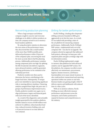 Reinventing production planning
When a large aerospace and defense
company sought to uncover and overcome
challenges in its ability to deliver products on
time, the company turned to an in-memory-
based analytics platform.
By using descriptive statistics to determine
the root causes of the performance issues,
they discovered that only a small number
of the more than 50,000 assembly parts
delivered performance within 10 percent
of the company’s plan, uncovering the need
for more accurate data to fuel the planning
process. Additionally, performance variation
among component parts was high. By splitting
the bill of materials into delivery segments,
more advanced statistics could be generated,
allowing performance to be evaluated at the
individual part level.
Predictive models were then used to
determine the factors contributing to the
longer lead times. Subsequently, 35 unique
parts were identified as representing significant
risks to meeting delivery timelines. Clustering
analytics assigned these high-risk parts into 11
groups of performance improvement tactics.
Finally, predictive models were again run to
align performance targets and financial goals
with each of the tactics identified.
As a result of the diagnostics and actionable
insights generated by this analytics platform,
benefits valued in excess of $100 million were
achieved. In addition, reduced product lead
time, reduced inventory holding costs, and
a 45 percent increase in on-time delivery
were attained.
Drilling for better performance
Pacific Drilling, a leading ultra-deepwater
drilling contractor founded in 2008, grew
aggressively in its first few years. As a result,
IT was tasked with providing a state-of-
the-art platform for measuring company
performance. Additionally, Pacific Drilling’s
ERP system—implemented early on in the
company’s life—was due for an upgrade. The
company selected an approach that addressed
both projects, allowing it to keep pace with
expansion plans and gain a strategic edge with
its information system.
Pacific Drilling implemented a single
in-memory data platform for both advanced
analytics and its upgraded ERP system. On
this platform, the company was able to more
effectively run maintenance, procurement,
logistics, human resources, and finance
functionalities in its many remote locations. It
also could perform transactional and reporting
operations within one system in real time.
Business leaders are gaining insight, while IT
delivers reports and dashboards with reduced
time-to-value cycles.
With an in-memory solution, Pacific
Drilling can more effectively measure
performance and processes across the
enterprise, and is better positioned to
expand its business and competitiveness in
the industry.
Lessons from the front lines
Tech Trends 2014: Inspiring Disruption
104
 