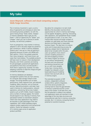 My take
The in-memory movement is upon us and a
bevy of approaches are emerging to solve new
and existing business problems. So with the
goal of doing things “faster, better, cheaper,”
in-memory databases help to get you the
“faster”—with an opportunity for “better” and
“cheaper” when you use in-memory to tackle
business, not technical, problems.
From my perspective, mass-market in-memory
adoption is still in the early stages but poised to
gain momentum. While in-memory database
systems aren’t new per se, they are gaining in
popularity because of lower cost DRAM and
flash options. I think it has greater potential
than many recognize—and more known use
cases than many believe. The available products
still have room to mature in their development
lifecycles, and I think customers are looking
for pre-packaged, purpose-built applications
and platforms that show concrete benefit. I
think there is opportunity, however, for early-
adopting customers to lead the charge and gain
competitive advantage.
In-memory databases are database
management systems that use main memory
for computer data storage instead of disk
storage. This brings benefits such as faster
performance, faster response time, and reduced
modeling. Many industries, such as financial
services, telecommunications, and retail, have
used in-memory for trading systems, network
operations, and pricing. But as new modern
systems such as SAP’s HANA, Oracle’s Exalytics,
and a number of startups appear, the market
should expand in size. Moving in-memory from
specialized markets to mainstream adoption
means that many applications may need to
be rewritten to take advantage of the new
capabilities. SAP’s HANA database engine
supports analytic applications and transactional
systems. Oracle has released a number
of in-memory apps across its application
product portfolio.
My advice for companies is to start small.
Identify a few bounded, business-driven
opportunities for which in-memory technology
can be applied. Budgeting, planning, forecasting,
sales operations, and spreadsheet-driven models
are good places to start, in my view. Their
massive data volumes and large numbers of
variables can yield faster and more informed
decisions and likely lead to measurable
business impact. The idea here is to reduce
cycles and increase planning accuracy. By
allowing a deeper level of operational
detail to be included within the plan,
users can perform more what-if
scenario modeling iterations in
the same budgeting window.
This means insights can be put
to use without reengineering
the back-end core processes
and existing transactions can
be run with more valuable,
timely input. Among others,
Anaplan has released a cloud-
based planning and modeling
solution that was built with an
in-memory engine.
The extended ecosystem of ERP
vendors, independent software
vendors (ISVs), systems integrators,
and niche service providers are
working hard to close the gap between
in-memory’s potential and the current
state of the market. It will take time, and
the full potential is unlikely to be realized
until application stacks are rewritten to take
advantage of the new data structures and
computational scale that in-memory computing
provides. But—in-memory computing has the
potential to transform business.
Jason Maynard, software and cloud computing analyst,
Wells Fargo Securities
In-memory revolution
107
 