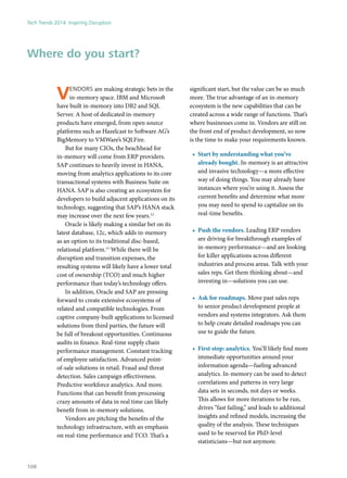 Vendors are making strategic bets in the
in-memory space. IBM and Microsoft
have built in-memory into DB2 and SQL
Server. A host of dedicated in-memory
products have emerged, from open source
platforms such as Hazelcast to Software AG’s
BigMemory to VMWare’s SQLFire.
But for many CIOs, the beachhead for
in-memory will come from ERP providers.
SAP continues to heavily invest in HANA,
moving from analytics applications to its core
transactional systems with Business Suite on
HANA. SAP is also creating an ecosystem for
developers to build adjacent applications on its
technology, suggesting that SAP’s HANA stack
may increase over the next few years.12
Oracle is likely making a similar bet on its
latest database, 12c, which adds in-memory
as an option to its traditional disc-based,
relational platform.13
While there will be
disruption and transition expenses, the
resulting systems will likely have a lower total
cost of ownership (TCO) and much higher
performance than today’s technology offers.
In addition, Oracle and SAP are pressing
forward to create extensive ecosystems of
related and compatible technologies. From
captive company-built applications to licensed
solutions from third parties, the future will
be full of breakout opportunities. Continuous
audits in finance. Real-time supply chain
performance management. Constant tracking
of employee satisfaction. Advanced point-
of-sale solutions in retail. Fraud and threat
detection. Sales campaign effectiveness.
Predictive workforce analytics. And more.
Functions that can benefit from processing
crazy amounts of data in real time can likely
benefit from in-memory solutions.
Vendors are pitching the benefits of the
technology infrastructure, with an emphasis
on real-time performance and TCO. That’s a
significant start, but the value can be so much
more. The true advantage of an in-memory
ecosystem is the new capabilities that can be
created across a wide range of functions. That’s
where businesses come in. Vendors are still on
the front end of product development, so now
is the time to make your requirements known.
•	 Start by understanding what you’ve
already bought. In-memory is an attractive
and invasive technology—a more effective
way of doing things. You may already have
instances where you’re using it. Assess the
current benefits and determine what more
you may need to spend to capitalize on its
real-time benefits.
•	 Push the vendors. Leading ERP vendors
are driving for breakthrough examples of
in-memory performance—and are looking
for killer applications across different
industries and process areas. Talk with your
sales reps. Get them thinking about—and
investing in—solutions you can use.
•	 Ask for roadmaps. Move past sales reps
to senior product development people at
vendors and systems integrators. Ask them
to help create detailed roadmaps you can
use to guide the future.
•	 First stop: analytics. You’ll likely find more
immediate opportunities around your
information agenda—fueling advanced
analytics. In-memory can be used to detect
correlations and patterns in very large
data sets in seconds, not days or weeks.
This allows for more iterations to be run,
drives “fast failing,” and leads to additional
insights and refined models, increasing the
quality of the analysis. These techniques
used to be reserved for PhD-level
statisticians—but not anymore.
Where do you start?
Tech Trends 2014: Inspiring Disruption
108
 