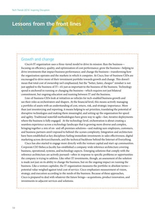 Growth and change
Cisco’s IT organization uses a three-tiered model to drive its mission: Run the business—
focusing on efficiency, quality, and optimization of cost performance; grow the business—helping to
drive investments that impact business performance; and change the business—transforming how
the organization operates and the markets in which it competes. At Cisco, line-of-business CIOs are
encouraged to drive more of their investment portfolio towards growth and change. This doesn’t
mean that total cost of ownership isn’t emphasized, but the “better, faster, cheaper” mindset is not
just applied to the business of IT—it’s just as important to the business of the business. Technology
spend is anchored in running or changing the business—which requires not just bilateral
commitment, but ongoing education and teaming between IT and the business.
Line-of-business CIOs look at initiatives as vehicles for tech-enabled business growth and
see their roles as orchestrators and shapers. At the financial level, this means actively managing
a portfolio of assets with an understanding of cost, return, risk, and strategic importance. More
than just inventorying and reporting, it means helping to set priorities, translating the potential of
disruptive technologies and making them meaningful, and setting up the organization for speed
and agility. Traditional waterfall methodologies have given way to agile—fast, iterative deployments
where the business is fully engaged. At the technology level, orchestration is about creating a
seamless experience across a technology landscape that is growing more diverse and complex,
bringing together a mix of on- and off-premises solutions—and making sure employees, customers,
and business partners aren’t exposed to behind-the-scenes complexity. Integration and architecture
have been established as key disciplines fueling immediate investments in sales effectiveness, digital
marketing across devices/channels, and the technical backbone behind the Internet of Everything.
Cisco has also started to engage more directly with the venture capital and start-up communities.
Corporate CIO Rebecca Jacoby has established a company-wide reference architecture covering
business, operational, systems, and technology aspects. Emerging solutions that comply with the
reference architecture are actively pursued—often in response to specific problems or opportunities
the company is trying to address. Like other IT investments, though, an assessment of the solution
is made not just on its ability to change the business, but on the ongoing impact on running the
business. Like a venture capitalist, the IT organization measures the portfolio in absolute terms—
potential value weighed against total cost of service. Cisco emphasizes measurement of vision,
strategy, and execution according to the needs of the business. Because of these approaches,
Cisco is prepared to deal with whatever the future brings—acquisitions, product innovation, and
investments in adjacent services and solutions.
Lessons from the front lines
Tech Trends 2014: Inspiring Disruption
10
 