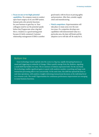 •	 Focus on one or two high-potential
capabilities. No company wants to conduct
open-heart surgery on its core ERP system.
Instead, pick a few priority functions
for your business to gain buy-in. Your
colleagues need to see the potential upside
before they’ll appreciate what a big deal
this is. Analytics is a good starting point
because it’s fairly contained. Customer
relationship management (CRM) is another
good match, with its focus on pricing agility
and promotion. After that, consider supply
chain and manufacturing.
•	 Watch competitors. Experimentation will
take place in many areas over the next
two years. If a competitor develops new
capabilities with demonstrated value in a
particular area, the dam will break and the
adoption curve will take off. Be ready for it.
Bottom line
Some technology trends explode onto the scene in a big way, rapidly disrupting business as
usual and triggering an avalanche of change. Others quietly emerge from the shadows, signaling
a small shift that builds over time. The in-memory revolution represents both. On the one hand,
the technology enables significant gains in speed, with analytics number-crunching and large-scale
transaction processing able to run concurrently. At the same time, this shift has opened the door to
real-time operations, with analytics insights informing transactional decisions at the individual level
in a virtuous cycle. The result? Opportunities for continuous performance improvement are emerging
in many business functions.
In-memory revolution
109
 