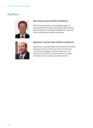 Authors
Mike Brown, principal, Deloitte Consulting LLP
With 20 years of experience in technology strategy and
planning, Mike Brown helps clients identify opportunities to
better leverage their technology and applications, especially
Oracle technology and enterprise applications.
Doug Krauss, specialist leader, Deloitte Consulting LLP
Doug Krauss is a specialist leader within Deloitte’s Information
Management practice. He has over 20 years of experience
in the business intelligence and data analytics space. He
also leads the SAP HANA innovation platform to support
client pilots, proof of concepts, and demonstrations.
Tech Trends 2014: Inspiring Disruption
110
 