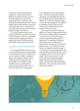 and regression testing. Additionally, the
organization created an administration
dashboard to schedule, manage, and track
builds throughout the release cycle. By
integrating its defect and change request
tracking with automated build and test utilities,
DHHR is able to build only those components
tied to tested defect fixes or enhancements—
preventing untested components from being
migrated to higher environments.
As a result of implementing real-time
DevOps, DHHR has increased the success rate
of software builds by 58 percent. Additionally,
the processes have improved the software
quality, which means DHHR’s production
rollback plan is gathering dust on the shelf.
A healthy dose of collaboration
For a leading health plan, history seemed
to repeat itself whenever the company adopted
new technologies: The lack of communication
across its enterprise resulted in significant
delays in delivering new business solutions.
Collaboration between operations and
testing didn’t occur until the late stages
of implementation, and development
often proceeded without a holistic view of
business requirements. To make matters
more challenging, the core implementation
teams—operations, requirements, delivery,
and testing—were geographically dispersed
across multiple locations, both onshore and
offshore. As a result, the health plan sought a
real-time DevOps and agile/Lean IT approach
to streamline communication across the
enterprise and accelerate delivery of new
business solutions to its users.
The transition to real-time DevOps and
agile/Lean IT began by integrating the business
functions into a single enterprise environment,
creating cohesion from the initial stages
of requirements gathering through final
deployment. The organization introduced
automated processes to build, test, and
deploy systems, allowing users to see material
progress in four- to six-week release cycles.
The process resulted in an efficiency gain of
over 50 percent by reducing unproductive wait
times throughout the project life cycle, such as
by enabling a reduction in the test execution
window. There was an increase in overall
delivery effectiveness, providing a higher
degree of business consistency, flexibility,
quality, and satisfaction. When talking about
deployment, teams now look at their watches,
instead of the calendar.
Real-time DevOps
117
 
