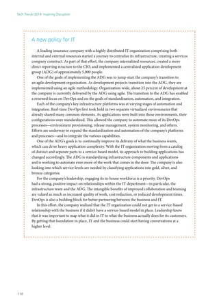 A new policy for IT
A leading insurance company with a highly distributed IT organization comprising both
internal and external resources started a journey to centralize its infrastructure, creating a services
company construct. As part of that effort, the company internalized resources, created a more
direct reporting structure to the CIO, and implemented a centralized application development
group (ADG) of approximately 5,000 people.
One of the goals of implementing the ADG was to jump-start the company’s transition to
an agile development organization. As development projects transition into the ADG, they are
implemented using an agile methodology. Organization-wide, about 25 percent of development at
the company is currently delivered by the ADG using agile. The transition to the ADG has enabled
a renewed focus on DevOps and on the goals of standardization, automation, and integration.
Each of the company’s key infrastructure platforms was at varying stages of automation and
integration. Real-time DevOps first took hold in two separate virtualized environments that
already shared many common elements. As applications were built into those environments, their
configurations were standardized. This allowed the company to automate more of its DevOps
processes—environment provisioning, release management, system monitoring, and others.
Efforts are underway to expand the standardization and automation of the company’s platforms
and processes—and to integrate the various capabilities.
One of the ADG’s goals is to continually improve its delivery of what the business wants,
which can drive heavy application complexity. With the IT organization moving from a catalog
of distinct and separate parts to a service-based model, its approach to building applications has
changed accordingly. The ADG is standardizing infrastructure components and applications
and is working to automate even more of the work that comes in the door. The company is also
looking into which service levels are needed by classifying applications into gold, silver, and
bronze categories.
For the company’s leadership, engaging its in-house workforce is a priority. DevOps
had a strong, positive impact on relationships within the IT department—in particular, the
infrastructure team and the ADG. The intangible benefits of improved collaboration and teaming
are valued as much as increased quality of work, cost reduction, or reduced development times.
DevOps is also a building block for better partnering between the business and IT.
In this effort, the company realized that the IT organization could not get to a service-based
relationship with the business if it didn’t have a service-based model in place. Leadership knew
that it was important to map what it did in IT to what the business actually does for its customers.
By getting that foundation in place, IT and the business could start having conversations at a
higher level.
Tech Trends 2014: Inspiring Disruption
118
 