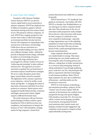 A view from the Valley10
Founded in 1989, Hummer Winblad
Venture Partners (HWVP) was the first
venture capital fund to invest exclusively in
software companies. HWVP has deployed over
$1 billion of cumulative capital in software
investments starting at the first venture round
of over 100 enterprise software companies. As
such, HWVP has a singular perspective into
not just what it takes to effectively manage
an investment portfolio, but also into how
Fortune 100 companies are responding to this
seminal time in the history of technology.
Unlike those who see innovation as a
crescendo steadily building over time, HWVP
sees a different, bumpier reality—defined by
periods of disproportionate change, embodied
by today’s era of technology disruption.
Historically, large enterprises have
encouraged new software vendors to focus on
“embracing and extending” in-place software
infrastructure. This approach can work if
innovation is gradual, but can break down if
innovation impacts overall business strategies.
We are at a major disruption point where
legacy systems likely cannot be extended.
The digitization of the customer experience
across industries—driven by mobile, social,
cloud, and big data—is changing the nature of
data itself, as businesses shift their focus from
products to customers. Siloed systems aren’t
equipped to handle behavioral data, sentiment,
and largely unstructured context. Digital
requires a different horizontal stack.
The need to keep pace with new business
and technological realities could be a great
backdrop for CIOs to shift focus from cost,
compliance, and maintenance to being in the
business of “new.” CIOs should be a strategy
anchor for big companies: a board-level
position that doesn’t just enable but is a catalyst
for growth.
HWVP doesn’t have a “VC handbook” that
guides its investments. And neither will CIOs.
HWVP co-founder Ann Winblad believes we
are entering an era where companies should
take risks: They should swim in the river of
innovation and be prepared to make multiple
bets to discover what innovation really means
for their company. It could lead to near-
term competitive disadvantage—especially
as large organizations react to the exploding
population of small vendors that are defining
tomorrow. Firms that CIOs may not have
heard of with a small operating footprint may
become essential partners.
Large companies should not wait for
new market leaders to emerge. That means
performing your own market analysis and
increasing the value of existing partners and
alliances—asking them to broker introductions
or co-invest in early prototyping. Instead of
asking small players to go through qualifying
paces, create low-cost, low-risk prototypes and
pilots to experiment with their technologies
to solve business problems. Many CIOs of
large companies use start-ups to enable lines
of businesses—and help jointly own the
investment in tomorrow.
HWVP is in the business of identifying—
and sometimes provoking—patterns. It’s the
“venture” part of venture capital. With the
customer as the business’s new cerebral cortex
and growth moving at the speed of digital,
CIOs should act more like VCs. Not every bet
will be a winner, but by keeping a portfolio
of investments, moving ahead of tested
(and sometimes stale) market trends, and
keeping a mindset towards engagement, big
companies can be poised to compete in these
unprecedentedly exciting times.
CIO as venture capitalist
11
 