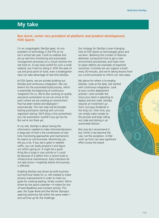 My take
I’m an unapologetic DevOps geek. As vice
president of technology in the PTA at my
son’s school last year, I built its website and
set up real-time monitoring and automated
management processes on a virtual machine the
site lived on. It was total overkill for such a small
website, but I had fun doing it. With the ease of
use and price point of tools, even a kindergarten
class can take advantage of real-time DevOps.
At FOX Sports, we are actively building out
DevOps and continuous integration. We use
Jenkins for the automated build process, which
is essentially the beginning of continuous
integration for us. We’re also working on quality
assurance automation so we can arrive at the
point where we are creating an environment
that has been tested and deployed—
automatically. The next step will be broader
testing automation starting with unit and
regression testing. We’ll draw a line somewhere;
you risk automation overkill if you go too far.
But we’re not there yet.
In my role, DevOps is about having the
information needed to make informed decisions.
A large part of that is the combination of real-
time monitoring approaches and mechanisms
for teams to communicate. Monitoring can
tell you a lot. If you see a spike in website
traffic, you can easily pinpoint it and figure
out what’s going on. It might be a good
thing like a surge in user activity or it could
be because of a defect from a recent build or
infrastructure maintenance. Early indicators let
me take action—hopefully before the business
is affected.
Enabling DevOps was driven by both business
and technical needs for us. We needed to make
process improvements in order to meet our
goals for creating leading, timely content. We’re
driven by the sports calendar—it makes for lots
of hard deadlines and constant activity. This
year, the Super Bowl and the Winter Olympics
opening ceremony fall within the same week—
and we’ll be up for the challenge.
Our strategy for DevOps is ever-changing
here at FOX Sports as technologies grow and
we learn. Bettering the number of features
delivered, turnaround time to get a new
environment provisioned, and mean time
to repair defects are examples of expected
outcomes. Currently we can support a build
every 30 minutes, and we’re taking lessons from
our current processes to inform our next steps.
My advice for others is to employ
DevOps. Look at the data. Get started
with continuous integration. Look
at your current deployment
process—and consider the
hours your team is spending to
deploy and test code. DevOps
requires an investment up
front, but pays dividends in
the long run. Over time, you
can simply make tweaks to
the process and keep rolling
out code and testing in an
automated fashion.
Not only do I recommend it,
but I think it has become the
rule, not the exception. A little
work up front can save significant
effort across the board.
Ben Gerst, senior vice president of platform and product development,
FOX Sports
Real-time DevOps
119
 