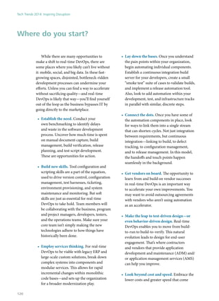 While there are many opportunities to
make a shift to real-time DevOps, there are
some places where you likely can’t live without
it: mobile, social, and big data. In these fast-
growing spaces, disjointed, bottleneck-ridden
development processes can undermine your
efforts. Unless you can find a way to accelerate
without sacrificing quality—and real-time
DevOps is likely that way—you’ll find yourself
out of the loop as the business bypasses IT by
going directly to the marketplace.
•	 Establish the need. Conduct your
own benchmarking to identify delays
and waste in the software development
process. Uncover how much time is spent
on manual document capture, build
management, build verification, release
planning, and test script development.
These are opportunities for action.
•	 Build new skills. Tool configuration and
scripting skills are a part of the equation,
used to drive version control, configuration
management, test harnesses, ticketing,
environment provisioning, and system
maintenance and monitoring. But soft
skills are just as essential for real-time
DevOps to take hold. Team members will
be collaborating with the business, program
and project managers, developers, testers,
and the operations teams. Make sure your
core team isn’t simply making the new
technologies adhere to how things have
historically been done.
•	 Employ services thinking. For real-time
DevOps to be viable with legacy ERP and
large-scale custom solutions, break down
complex systems into components and
modular services. This allows for rapid
incremental changes within monolithic
code bases—and sets up the organization
for a broader modernization play.
•	 Lay down the bases. Once you understand
the pain points within your organization,
begin automating individual components.
Establish a continuous integration build
server for your developers, create a small
“smoke test” suite of cases to validate builds,
and implement a release automation tool.
Also, look to add automation within your
development, test, and infrastructure tracks
in parallel with similar, discrete steps.
•	 Connect the dots. Once you have some of
the automation components in place, look
for ways to link them into a single stream
that can shorten cycles. Not just integration
between requirements, but continuous
integration—linking to build, to defect
tracking, to configuration management,
and to release management. In this model,
the handoffs and touch points happen
seamlessly in the background.
•	 Get vendors on board. The opportunity to
learn from and build on vendor successes
in real-time DevOps is an important way
to accelerate your own improvements. You
may want to avoid outsourcing agreements
with vendors who aren’t using automation
as an accelerator.
•	 Make the leap to test-driven design—or
even behavior-driven design. Real-time
DevOps enables you to move from build-
to-run to build-to-verify. This natural
evolution leads to design for end-user
engagement. That’s where contractors
and vendors that provide application
development and maintenance (ADM) and/
or application management services (AMS)
can help you improve.
•	 Look beyond cost and speed. Embrace the
lower costs and greater speed that come
Where do you start?
Tech Trends 2014: Inspiring Disruption
120
 