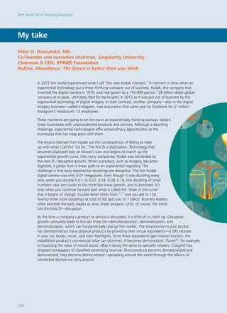 My take
In 2012 the world experienced what I call “the new Kodak moment.” A moment in time when an
exponential technology put a linear thinking company out of business. Kodak, the company that
invented the digital camera in 1976, and had grown to a 145,000-person,1
28-billion-dollar global
company at its peak, ultimately filed for bankruptcy in 2012 as it was put out of business by the
exponential technology of digital imagery. In stark contrast, another company—also in the digital
imagery business—called Instagram, was acquired in that same year by Facebook for $1 billion.
Instagram’s headcount: 13 employees.
These moments are going to be the norm as exponentially thinking startups replace
linear businesses with unprecedented products and services. Although a daunting
challenge, exponential technologies offer extraordinary opportunities to the
businesses that can keep pace with them.
The lessons learned from Kodak are the consequences of failing to keep
up with what I call the “six Ds.” The first D is digitization. Technology that
becomes digitized hops on Moore’s Law and begins its march up the
exponential growth curve. Like many companies, Kodak was blindsided by
the next D—deceptive growth. When a product, such as imagery, becomes
digitized, it jumps from a linear path to an exponential trajectory. The
challenge is that early exponential doublings are deceptive. The first Kodak
digital camera was only 0.01 megapixels. Even though it was doubling every
year, when you double 0.01, to 0.02, 0.04, 0.08, 0.16, this doubling of small
numbers near zero looks to the mind like linear growth, and is dismissed. It’s
only when you continue forward past what is called the “knee of the curve”
that it begins to change. Double seven times from “1” and you get to 128.
Twenty-three more doublings (a total of 30) gets you to 1 billion. Business leaders
often perceive the early stages as slow, linear progress. Until, of course, the trend
hits the third D—disruption.
By the time a company’s product or service is disrupted, it is difficult to catch up. Disruptive
growth ultimately leads to the last three Ds—dematerialization, demonetization, and
democratization, which can fundamentally change the market. The smartphone in your pocket
has dematerialized many physical products by providing their virtual equivalents—a GPS receiver
in your car, books, music, and even flashlights. Once these equivalents gain market traction, the
established product’s commercial value can plummet. It becomes demonetized. iTunes®
,2
for example,
is impacting the value of record stores. eBay is doing the same to specialty retailers. Craigslist has
stripped newspapers of classified advertising revenue. Once products become dematerialized and
demonetized, they become democratized—spreading around the world through the billions of
connected devices we carry around.
Peter H. Diamandis, MD
Co-founder and executive chairman, Singularity University
Chairman & CEO, XPRIZE Foundation
Author, Abundance: The future is better than you think
Tech Trends 2014: Inspiring Disruption
126
 
