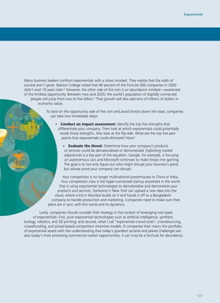 Many business leaders confront exponentials with a stress mindset. They realize that the odds of
survival aren’t great. Babson College noted that 40 percent of the Fortune 500 companies in 2000
didn’t exist 10 years later.3
However, the other side of the coin is an abundance mindset—awareness
of the limitless opportunity. Between now and 2020, the world’s population of digitally connected
people will jump from two to five billion.4
That growth will also add tens of trillions of dollars in
economic value.
To land on the opportunity side of the coin and avoid shocks down the road, companies
can take two immediate steps:
• Conduct an impact assessment: Identify the top five strengths that
differentiate your company. Then look at which exponentials could potentially
erode those strengths. Also look at the flip side. What are the top five pain
points that exponentials could eliminate? How?
• Evaluate the threat: Determine how your company’s products
or services could be dematerialized or demonetized. Exploiting market
adjacencies is a key part of the equation. Google, for example, is focusing
on autonomous cars and Microsoft continues to make forays into gaming.
The goal is to not only figure out who might disrupt your business’s pond
but whose pond your company can disrupt.
Your competition is no longer multinational powerhouses in China or India.
Your competition now is the hyper-connected startup anywhere in the world
that is using exponential technologies to dematerialize and demonetize your
products and services. Someone in New York can upload a new idea into the
cloud, where a kid in Mumbai builds on it and hands it off to a Bangladeshi
company to handle production and marketing. Companies need to make sure their
plans are in sync with this world and its dynamics.
Lastly, companies should consider their strategy in the context of leveraging two types
of exponentials: First, pure exponential technologies such as artificial intelligence, synthetic
biology, robotics, and 3D printing; and second, what I call “exponential crowd tools”: crowdsourcing,
crowdfunding, and prized-based competition incentive models. If companies then marry this portfolio
of exponential assets with the understanding that today’s grandest societal and planet challenges are
also today’s most promising commercial market opportunities, it can truly be a formula for abundance.
Exponentials
127
 