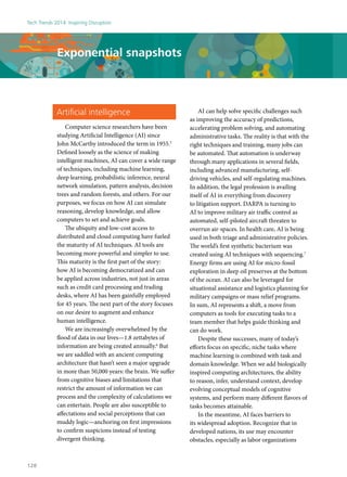 Artificial intelligence
Computer science researchers have been
studying Artificial Intelligence (AI) since
John McCarthy introduced the term in 1955.5
Defined loosely as the science of making
intelligent machines, AI can cover a wide range
of techniques, including machine learning,
deep learning, probabilistic inference, neural
network simulation, pattern analysis, decision
trees and random forests, and others. For our
purposes, we focus on how AI can simulate
reasoning, develop knowledge, and allow
computers to set and achieve goals.
The ubiquity and low-cost access to
distributed and cloud computing have fueled
the maturity of AI techniques. AI tools are
becoming more powerful and simpler to use.
This maturity is the first part of the story:
how AI is becoming democratized and can
be applied across industries, not just in areas
such as credit card processing and trading
desks, where AI has been gainfully employed
for 45 years. The next part of the story focuses
on our desire to augment and enhance
human intelligence.
We are increasingly overwhelmed by the
flood of data in our lives—1.8 zettabytes of
information are being created annually.6
But
we are saddled with an ancient computing
architecture that hasn’t seen a major upgrade
in more than 50,000 years: the brain. We suffer
from cognitive biases and limitations that
restrict the amount of information we can
process and the complexity of calculations we
can entertain. People are also susceptible to
affectations and social perceptions that can
muddy logic—anchoring on first impressions
to confirm suspicions instead of testing
divergent thinking.
AI can help solve specific challenges such
as improving the accuracy of predictions,
accelerating problem solving, and automating
administrative tasks. The reality is that with the
right techniques and training, many jobs can
be automated. That automation is underway
through many applications in several fields,
including advanced manufacturing, self-
driving vehicles, and self-regulating machines.
In addition, the legal profession is availing
itself of AI in everything from discovery
to litigation support. DARPA is turning to
AI to improve military air traffic control as
automated, self-piloted aircraft threaten to
overrun air-spaces. In health care, AI is being
used in both triage and administrative policies.
The world’s first synthetic bacterium was
created using AI techniques with sequencing.7
Energy firms are using AI for micro-fossil
exploration in deep oil preserves at the bottom
of the ocean. AI can also be leveraged for
situational assistance and logistics planning for
military campaigns or mass relief programs.
In sum, AI represents a shift, a move from
computers as tools for executing tasks to a
team member that helps guide thinking and
can do work.
Despite these successes, many of today’s
efforts focus on specific, niche tasks where
machine learning is combined with task and
domain knowledge. When we add biologically
inspired computing architectures, the ability
to reason, infer, understand context, develop
evolving conceptual models of cognitive
systems, and perform many different flavors of
tasks becomes attainable.
In the meantime, AI faces barriers to
its widespread adoption. Recognize that in
developed nations, its use may encounter
obstacles, especially as labor organizations
Exponential snapshots
Tech Trends 2014: Inspiring Disruption
128
 