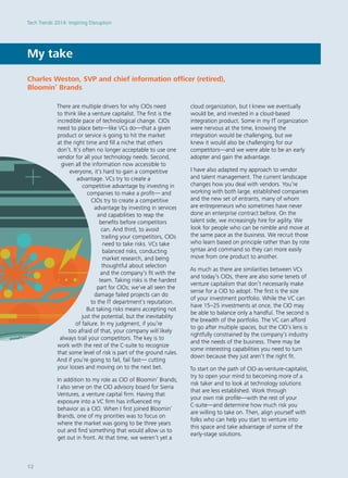 There are multiple drivers for why CIOs need
to think like a venture capitalist. The first is the
incredible pace of technological change. CIOs
need to place bets—like VCs do—that a given
product or service is going to hit the market
at the right time and fill a niche that others
don’t. It’s often no longer acceptable to use one
vendor for all your technology needs. Second,
given all the information now accessible to
everyone, it’s hard to gain a competitive
advantage. VCs try to create a
competitive advantage by investing in
companies to make a profit— and
CIOs try to create a competitive
advantage by investing in services
and capabilities to reap the
benefits before competitors
can. And third, to avoid
trailing your competitors, CIOs
need to take risks. VCs take
balanced risks, conducting
market research, and being
thoughtful about selection
and the company’s fit with the
team. Taking risks is the hardest
part for CIOs; we’ve all seen the
damage failed projects can do
to the IT department’s reputation.
But taking risks means accepting not
just the potential, but the inevitability
of failure. In my judgment, if you’re
too afraid of that, your company will likely
always trail your competitors. The key is to
work with the rest of the C-suite to recognize
that some level of risk is part of the ground rules.
And if you’re going to fail, fail fast— cutting
your losses and moving on to the next bet.
In addition to my role as CIO of Bloomin’ Brands,
I also serve on the CIO advisory board for Sierra
Ventures, a venture capital firm. Having that
exposure into a VC firm has influenced my
behavior as a CIO. When I first joined Bloomin’
Brands, one of my priorities was to focus on
where the market was going to be three years
out and find something that would allow us to
get out in front. At that time, we weren’t yet a
cloud organization, but I knew we eventually
would be, and invested in a cloud-based
integration product. Some in my IT organization
were nervous at the time, knowing the
integration would be challenging, but we
knew it would also be challenging for our
competitors—and we were able to be an early
adopter and gain the advantage.
I have also adapted my approach to vendor
and talent management. The current landscape
changes how you deal with vendors. You’re
working with both large, established companies
and the new set of entrants, many of whom
are entrepreneurs who sometimes have never
done an enterprise contract before. On the
talent side, we increasingly hire for agility. We
look for people who can be nimble and move at
the same pace as the business. We recruit those
who learn based on principle rather than by rote
syntax and command so they can more easily
move from one product to another.
As much as there are similarities between VCs
and today’s CIOs, there are also some tenets of
venture capitalism that don’t necessarily make
sense for a CIO to adopt. The first is the size
of your investment portfolio. While the VC can
have 15–25 investments at once, the CIO may
be able to balance only a handful. The second is
the breadth of the portfolio. The VC can afford
to go after multiple spaces, but the CIO’s lens is
rightfully constrained by the company’s industry
and the needs of the business. There may be
some interesting capabilities you need to turn
down because they just aren’t the right fit.
To start on the path of CIO-as-venture-capitalist,
try to open your mind to becoming more of a
risk taker and to look at technology solutions
that are less established. Work through
your own risk profile—with the rest of your
C-suite—and determine how much risk you
are willing to take on. Then, align yourself with
folks who can help you start to venture into
this space and take advantage of some of the
early-stage solutions.
My take
Charles Weston, SVP and chief information officer (retired),
Bloomin’ Brands
Tech Trends 2014: Inspiring Disruption
12
 