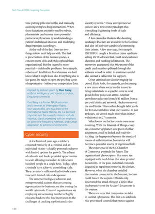 time putting pills into bottles and manually
assessing complex drug interactions. When
those functions are performed by robots,
pharmacists can become more powerful
partners to physicians by understanding a
patient’s individual situation and modifying
drug regimens accordingly.
At the end of the day, there are two
things robots can’t help us with. The first
is preservation of the human species, a
concern more civic and philosophical than
organizational. But the second is more
practical—indefinable problems. For example,
robots can’t find life on Mars because we don’t
know what it might look like. Everything else is
fair game. Be ready to open the pod bay doors
of opportunity—before your competition does.
Inspired by lectures given by Dan Barry,
artificial intelligence and robotics co-chair,
Singularity University
Dan Barry is a former NASA astronaut
and a veteran of three space flights,
four spacewalks, and two trips to the
International Space Station. He is a licensed
physician and his research interests include
robotics, signal processing with an emphasis
on joint time-frequency methods, and human
adaptation to extreme environments.
Cyber security
A few hundred years ago, a robbery
consisted primarily of a criminal and an
individual victim—a highly personal endeavor
with limited options for growth. The advent
of railroads and banks provided opportunities
to scale, allowing marauders to rob several
hundred people in a single heist. Today, cyber
criminals have achieved astonishing scale.
They can attack millions of individuals at one
time with limited risk and exposure.
The same technological advances and
entrepreneurial acumen that are creating
opportunities for business are also arming the
world’s criminals. Criminal organizations are
employing an increasing number of highly
educated hackers who find motivation in the
challenges of cracking sophisticated cyber
security systems.10
These entrepreneurial
outlaws are a new crime paradigm that
is reaching frightening levels of scale
and efficiency.
A few examples illustrate the daunting
landscape: Hackers are available for hire online
and also sell software capable of committing
their crimes. A few years ago, for example,
INTERPOL caught a Brazilian crime syndicate
selling DVD software that could steal customer
identities and banking information. The
purveyors guaranteed that 80 percent of the
credit card numbers pilfered through the
software would be valid. Its customers could
also contact a call center for support.
Cyber criminals are also leveraging the
crowd. Flash Robs, for example, are becoming
a new craze where social media is used to
bring individuals to a specific store to steal
goods before police can arrive. Another
crowdsourced crime looted $45 million from a
pre-paid debit card network. Hackers removed
the card limits. Thieves then bought debit cards
for $10 and withdrew what they wanted. In just
10 hours, the crowd made more than 36,000
withdrawals in 27 countries.
What looms on the horizon is even more
daunting. With the Internet of Things, every
car, consumer appliance, and piece of office
equipment could be linked and ready for
hacking. As fingerprints become the standard
means of authentication, biometrics will
become a powerful source of ingenious theft.
The experience of the US Chamber
of Commerce portends the future. The
organization’s photocopiers, like many, are
equipped with hard drives that store printed
documents. In the past, industrial criminals
disguised as repairmen removed the devices.
However, when the chamber installed
thermostats connected to the Internet, hackers
could breach the copiers. Officials only
discovered the attack through a defect that
inadvertently sent the hackers’ documents to
the copiers.
There are steps that companies can take
to combat cybercrime. The first is to establish
risk-prioritized controls that protect against
Tech Trends 2014: Inspiring Disruption
130
 