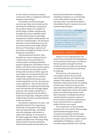 On-site creation of investment castings or
construction molds can supplement traditional
manufacturing techniques.
3D printing is not just for prototypes
and mock-ups. Many sectors already use the
technology for finished parts and products.
The aerospace industry, for example, has
led the charge on additive manufacturing.
Jet engine parts such as manifolds require
more than 20 pieces that are individually
manufactured, installed, welded, grinded, and
tested into a finished product. The 3D printed
alternative is easier to build and service and
also reduces overall system weight. Medical
devices use 3D printing to customize and
personalize everything from dental crowns to
hearing aids to prosthetics.
The potential doesn’t end there. More
fantastical use cases are starting to become
a reality, such as mass customization of
consumer goods, including personalized
products ranging from commodities to toys to
fashion, with “print at home” purchase options.
Even food printers are entering the market,
starting with chocolates and other sugar and
starch staples, but moving toward meats and
other proteins. Organs, nerves, and bones
could be fully printed from human tissue,
transforming health care from clinical practice
to part replacement—and even life extension.
Leading thinkers are exploring self-organizing
matter and materials with seemingly magical
properties. One example is already here: a
plane built of composites with the ability to
morph and change shape, ending the need for
traditional flaps and their associated hydraulic
systems and controls.
The enterprise implications are many—and
potentially profound. First, organizations
should take an honest look at their supply
chain and market offerings—and identify
where the technology could enhance or
replace these offerings. As we discussed in
the Digital engagement chapter, intellectual
property and rights issues will emerge, along
with new paths to monetize and disrupt.
Finally, business leaders should embrace the
democratized creativity the technology is
unleashing. Companies can use 3D printing
to drive faster product innovation cycles,
especially where it can push the boundaries
of possibilities based on materials science and
manufacturing techniques.
Inspired by lectures given by Avi Reichental,
co-chair for nanotechnology and digital
fabrication, Singularity University
Avi Reichental currently serves as faculty co-
chair of the additive manufacturing program
at Singularity University. He has been the
president and chief executive officer of 3D
Systems since September 2003.
Advanced computing
Advances in raw computing power and
connectivity are frequently the building blocks
of our annual tech trends report. Core lessons
that have guided us through the Internet
revolution remain true today, and are steering
us toward exponential advances in the future
of computing.
The first lesson is the importance of
early adopters and how they personally
and commercially kick-start industries and
adoption. Early adopters have an insatiable
demand for improvement and for the doubling
of performance. Moore’s Law forecasts how
many transistors per dollar could be put onto a
chip wafer. Engineering curiosity and scientific
prowess have fueled many advances in the
field. Nonetheless, to build growth and feed
customer demand, companies continue to
invest in seismic performance improvements
because they know there is a demand for
products that are twice as good.
The second lesson is an open, hackable
ecosystem with a cost contract that encourages
experimentation through its lack of
incremental accounting for network usage.
From the system kits of the PC revolution to
the open source movement to today’s Arduino
and Raspberry Pi hobbyists, a culture of
innovation and personal discovery is driving
Tech Trends 2014: Inspiring Disruption
132
 
