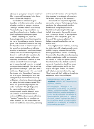 advances in open groups instead of proprietary
labs. Lessons and learnings are being shared
that accelerate new discoveries.
The third lesson is that the magical
ingredient of the Internet is not the technology
of packet switching or transport protocols.
The magic is that the network is necessarily
“stupid,” allowing for experimentation and
new ideas to be explored on the edges without
justifying financial viability on day one.
On the computing side, we are at a
fascinating point in history. Rumblings about
the end of Moore’s Law are arguing the wrong
point. True, chip manufacturers are reaching
the theoretical limits of materials science and
the laws of physics that allow an indefinite
doubling of performance based on traditional
architectures and manufacturing techniques.
Even if we could pack in the transistors, the
power requirements and heat profile pose
unrealistic requirements. However, we have
already seen a shift from measuring the
performance of a single computer to multiple
cores/processors on a single chip. We still see
performance doubling at a given price point—
not because the processor is twice as powerful,
but because twice the number of processors
are on a chip for the same price. We’re now
seeing advances in multidimensional chip
architecture where three-dimensional designs
are taking this trend to new extremes. Shifts
to bio and quantum computing raise the
stakes even further through the potential
for exponential expansion of what is
computationally possible. Research in the
adjacent field of microelectromechnical
systems (MEMS) and nanotech is redefining
“hardware” in ways that can transform our
world. However, like our modest forays into
multi-core traditional architectures, operating
systems and software need to be rewritten to
take advantage of advances in infrastructure.
We’re in the early days of this renaissance.
The network side is experiencing similar
exponential advances. Technologies are being
developed that offer potentially limitless
bandwidth at nearly ubiquitous reach.
Scientific and engineering breakthroughs
include ultra-capacity fiber capable of more
than 1 petabit per second11
to heterogeneous
networks of small cells (micro-, pico-, and
femtocells12
) to terahertz radiation13
to
balloon-powered broadband in rural and
remote areas.14
Civic implications are profound, including
the ability to provide education, employment,
and life-changing utilities to the nearly five
billion people without Internet access today.
Commercially, the combination of computing
and network advances enable investments in
the Internet of Things and synthetic biology,
fields that also have the ability to transform
our world. Organizations should stay aware
of these rapidly changing worlds and find
ways to participate, harness, and advance
early adoption and innovation at the edge.
These lessons will likely hold true through this
exponential revolution—and beyond.
Inspired by lectures given by Brad
Templeton, networks and computing chair,
Singularity University
Brad Templeton is a developer of and
commentator on self-driving cars, software
architect, board member of the Electronic
Frontier Foundation, Internet entrepreneur,
futurist lecturer, and writer and observer of
cyberspace issues. He is noted as a speaker
and writer covering copyright law, political
and social issues related to computing and
networks, and the emerging technology of
automated transportation.
Exponentials
133
 