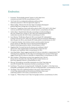 Endnotes
1.	 Economist, “The last Kodak moment?,” January 14, 2012, http://www.
economist.com/node/21542796, accessed January 24, 2014.
2.	 Tech Trends 2014 is an independent publication and has not been
authorized, sponsored, or otherwise approved by Apple, Inc.
3.	 Babson College, “Welcome from the dean,” http://www.babson.edu/program/
graduate/Pages/dean-message.aspx, accessed January 24, 2014.
4.	 Doug Gross, “Google boss: Entire world will be online by 2020,” CNN, April 15, 2013, http://
www.cnn.com/2013/04/15/tech/web/eric-schmidt-internet/, accessed January 20, 2014.
5.	 Andrew Myers, “Stanford’s John McCarthy, seminal figure of artificial intelligence,
dies at 84,” Stanford News, October 25, 2011, http://news.stanford.edu/news/2011/
october/john-mccarthy-obit-102511.html, accessed January 24, 2014.
6.	 Lucas Mearian, “World’s data will grow by 50X in next decade, IDC study predicts,”
Computerworld, June 28, 2011, http://www.computerworld.com/s/article/9217988/World_s_
data_will_grow_by_50X_in_next_decade_IDC_study_predicts, accessed January 24, 2014.
7.	 J. Craig Venter Institute, Venter Institute scientists create first synthetic bacterial
genome, January 24, 2008, http://www.jcvi.org/cms/research/%20projects/
synthetic-bacterial-genome/press-release/, accessed January 24, 2014.
8.	 Singularity Hub, “An inside look into the Amazon.com warehouses (video),”
April 28, 2011, http://singularityhub.com/2011/04/28/an-inside-look-into-
the-amazon-com-warehouses-video/, accessed January 24, 2014.
9.	 Aviva Hope Rutkin, “Report suggests nearly half of US jobs are vulnerable to computerization,” MIT
Technology Review, September 12, 2013, http://www.technologyreview.com/view/519241/report-
suggests-nearly-half-of-us-jobs-are-vulnerable-to-computerization/, accessed January 24, 2014.
10.	 Marc Goodman, “What business can learn from organized crime,” Harvard
Business Review, November 2011, http://hbr.org/2011/11/what-business-can-
learn-from-organized-crime/ar/1, accessed January 24, 2014.
11.	 Phys.org, “One petabit per second fiber transmission over 50 km,” http://phys.org/
news/2012-09-petabit-fiber-transmission-km.html, accessed January 27, 2014.
12.	 Scott Reeves, “Pros and cons of using femtocells,” TechRepublic, November 11, 2013, http://www.
techrepublic.com/blog/data-center/pros-and-cons-of-using-femtocells/#., accessed January 24, 2014.
13.	 Tim Wogan, “New tuner could bring terahertz to the masses,” PhysicsWorld, June
12, 2012, http://physicsworld.com/cws/article/news/2012/jun/12/new-tuner-
could-bring-terahertz-to-the-masses, accessed January 24, 2014.
14.	 Google, Inc., “What is Project Loon?,” http://www.google.com/loon/, accessed January 24, 2014.
Exponentials
135
 