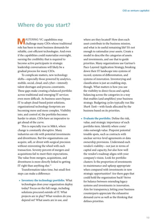 Mastering VC capabilities may
challenge many CIOs whose traditional
role has been to meet business demands for
reliable, cost-efficient technologies. And even
if the capabilities could materialize overnight,
earning the credibility that is required to
become active participants in strategic
leadership conversations will likely be a
gradual process for many CIOs.
To complicate matters, new technology
shifts—especially those powered by analytics,
mobile, social, cloud, and cyber—intensify
talent shortages and process constraints.
These gaps make creating a balanced portfolio
across traditional and emerging IT services
even more difficult. As business users bypass
IT to adopt cloud-based point solutions,
organizational technology footprints are
becoming more and more complex. Visibility
into, and control of, the portfolio becomes
harder to attain. CIOs have an imperative to
get ahead of the curve.
This is especially true in M&A, where
change is constantly disruptive. Many
industries are rife with potential investments
and divestitures. But few organizations can
acquire, sell, or divest with surgical precision
without reinventing the wheel with each
transaction. Seventy percent of mergers and
acquisitions fail to meet their expectations.
The value from mergers, acquisitions, and
divestitures is more directly linked to getting
IT right than anything else.11
Transformation takes time, but small first
steps can make a difference:
•	 Inventory the technology portfolio. What
technologies does your organization deploy
today? Focus on the full range, including
solutions procured outside of IT. What
projects are in play? What vendors do you
depend on? What assets are in use, and
where are they located? How does each
asset contribute to the business mission,
and what is its useful remaining life? It’s not
enough to rationalize your assets. Create a
model to describe the categories of assets
and investments, and use that to guide
priorities. Many organizations use Gartner’s
Pace-Layered Application Strategy, breaking
down their IT landscape into systems of
record, systems of differentiation, and
systems of innovation. Inventorying and
classification is just an enabling step,
though. What matters is how you use
the visibility to direct focus and capital,
balancing across the categories in a way
that enables (and amplifies) your business
strategy. Budgeting cycles typically run like
Shark Tank—with funds allocated by the
business based on its priorities.
•	 Evaluate the portfolio. Define the risk,
value, and strategic importance of each
portfolio item. Identify where costs/
risks outweigh value. Pinpoint potential
trouble spots, such as contracts with
unclear service-level agreements or data
ownership provisions. Understand each
vendor’s viability—not just in terms of
capital and capacity, but also how well
the vendor’s roadmap aligns with your
company’s vision. Look for portfolio
clusters: Is the proportion of investments
in maintenance and upkeep appropriate
when compared with investments in new
strategic opportunities? Are there gaps that
could hold the organization back? Strive
for balance between extending legacy
systems and investments in innovation.
Aim for transparency, letting your business
counterparts appreciate the exhaustive
demand curve as well as the thinking that
defines priorities.
Where do you start?
CIO as venture capitalist
13
 