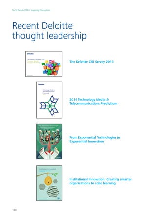 Recent Deloitte
thought leadership
The Deloitte CIO Survey 2013
2014 Technology Media &
Telecommunications Predictions
From Exponential Technologies to
Exponential Innovation
Institutional Innovation: Creating smarter
organizations to scale learning
From exponential technologies
to exponential innovation
Report 2 of the 2013 Shift Index series
From the Deloitte
Center for the Edge
Institutional innovation
Creating smarter organizations
to scale learning
A report by the Deloitte Center for the Edge
Tech Trends 2014: Inspiring Disruption
140
 