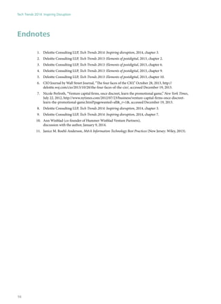 Endnotes
1.	 Deloitte Consulting LLP, Tech Trends 2014: Inspiring disruption, 2014, chapter 3.
2.	 Deloitte Consulting LLP, Tech Trends 2013: Elements of postdigital, 2013, chapter 2.
3.	 Deloitte Consulting LLP, Tech Trends 2013: Elements of postdigital, 2013, chapter 6.
4.	 Deloitte Consulting LLP, Tech Trends 2013: Elements of postdigital, 2013, chapter 9.
5.	 Deloitte Consulting LLP, Tech Trends 2013: Elements of postdigital, 2013, chapter 10.
6.	 CIO Journal by Wall Street Journal, “The four faces of the CIO,” October 28, 2013, http://
deloitte.wsj.com/cio/2013/10/28/the-four-faces-of-the-cio/, accessed December 19, 2013.
7.	 Nicole Perlroth, “Venture capital firms, once discreet, learn the promotional game,” New York Times,
July 22, 2012, http://www.nytimes.com/2012/07/23/business/venture-capital-firms-once-discreet-
learn-the-promotional-game.html?pagewanted=all&_r=1&, accessed December 19, 2013.
8.	 Deloitte Consulting LLP, Tech Trends 2014: Inspiring disruption, 2014, chapter 3.
9.	 Deloitte Consulting LLP, Tech Trends 2014: Inspiring disruption, 2014, chapter 7.
10.	 Ann Winblad (co-founder of Hummer Winblad Venture Partners),
discussion with the author, January 9, 2014.
11.	 Janice M. Roehl-Anderson, M&A Information Technology Best Practices (New Jersey: Wiley, 2013).
Tech Trends 2014: Inspiring Disruption
16
 