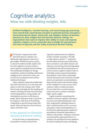 For decades, companies have dealt
with information in a familiar way—
deliberately exploring known data sets to
gain insights. Whether by queries, reports,
or advanced analytical models, explicit rules
have been applied to universes of data to
answer questions and guide decision making.
The underlying technologies for storage,
visualization, statistical modeling, and business
intelligence have continued to evolve, and
we’re far from reaching the limits of these
traditional techniques.
Today, analytical systems that enable better
data-driven decisions are at a crossroads with
respect to where the work gets done. While
they leverage technology for data-handling and
number-crunching, the hard work of forming
and testing hypotheses, tuning models, and
tweaking data structures is still reliant on
people. Much of the grunt work is carried out
by computers, while much of the thinking
is dependent on specific human beings with
specific skills and experience that are hard to
replace and hard to scale.
A new approach to information
discovery and decision making
For the first time in computing history,
it’s possible for machines to learn from
experience and penetrate the complexity
of data to identify associations. The field
is called cognitive analyticsTM
—inspired by
how the human brain processes information,
draws conclusions, and codifies instincts and
experience into learning. Instead of depending
on predefined rules and structured queries to
uncover answers, cognitive analytics relies on
technology systems to generate hypotheses,
drawing from a wide variety of potentially
relevant information and connections. Possible
answers are expressed as recommendations,
along with the system’s self-assessed ranking
of how confident it is in the accuracy of the
response. Unlike in traditional analysis,
the more data fed to a machine learning
system, the more it can learn, resulting in
higher-quality insights.
Cognitive analytics can push past the
limitations of human cognition, allowing us
to process and understand big data in real
time, undaunted by exploding volumes of
data or wild fluctuations in form, structure,
and quality. Context-based hypotheses can
be formed by exploring massive numbers of
permutations of potential relationships of
influence and causality—leading to conclusions
unconstrained by organizational biases. In
academia, the techniques have been applied to
the study of reading, learning, and language
Cognitive analytics
Wow me with blinding insights, HAL
Artificial intelligence, machine learning, and natural language processing
have moved from experimental concepts to potential business disruptors—
harnessing Internet speed, cloud scale, and adaptive mastery of business
processes to drive insights that aid real-time decision making. For
organizations that want to improve their ability to sense and respond,
cognitive analytics can be a powerful way to bridge the gap between
the intent of big data and the reality of practical decision making.
Cognitive analytics
19
 