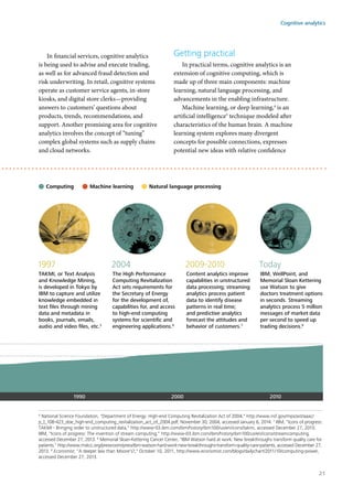 In financial services, cognitive analytics
is being used to advise and execute trading,
as well as for advanced fraud detection and
risk underwriting. In retail, cognitive systems
operate as customer service agents, in-store
kiosks, and digital store clerks—providing
answers to customers’ questions about
products, trends, recommendations, and
support. Another promising area for cognitive
analytics involves the concept of “tuning”
complex global systems such as supply chains
and cloud networks.
Getting practical
In practical terms, cognitive analytics is an
extension of cognitive computing, which is
made up of three main components: machine
learning, natural language processing, and
advancements in the enabling infrastructure.
Machine learning, or deep learning,4
is an
artificial intelligence5
technique modeled after
characteristics of the human brain. A machine
learning system explores many divergent
concepts for possible connections, expresses
potential new ideas with relative confidence
1997
TAKMI, or Text Analysis
and Knowledge Mining,
is developed in Tokyo by
IBM to capture and utilize
knowledge embedded in
text ﬁles through mining
data and metadata in
books, journals, emails,
audio and video ﬁles, etc.5
2004
The High Performance
Computing Revitalization
Act sets requirements for
the Secretary of Energy
for the development of,
capabilities for, and access
to high-end computing
systems for scientiﬁc and
engineering applications.6
2009-2010
Content analytics improve
capabilities in unstructured
data processing; streaming
analytics process patient
data to identify disease
patterns in real time;
and predictive analytics
forecast the attitudes and
behavior of customers.7
Today
IBM, WellPoint, and
Memorial Sloan Kettering
use Watson to give
doctors treatment options
in seconds. Streaming
analytics process 5 million
messages of market data
per second to speed up
trading decisions.8
1990 2000 2010
Natural language processingMachine learningComputing
6
National Science Foundation, "Department of Energy: High-end Computing Revitalization Act of 2004," http://www.nsf.gov/mps/ast/aaac/
p_l_108-423_doe_high-end_computing_revitalization_act_of_2004.pdf, November 30, 2004, accessed January 6, 2014. 7
IBM, "Icons of progress:
TAKMI - Bringing order to unstructured data," http://www-03.ibm.com/ibm/history/ibm100/us/en/icons/takmi, accessed December 27, 2013;
IBM, "Icons of progress: The invention of stream computing," http://www-03.ibm.com/ibm/history/ibm100/us/en/icons/streamcomputing,
accessed December 27, 2013. 8
Memorial Sloan-Kettering Cancer Center, "IBM Watson hard at work: New breakthroughs transform quality care for
patients," http://www.mskcc.org/pressroom/press/ibm-watson-hard-work-new-breakthroughs-transform-quality-care-patients, accessed December 27,
2013. 9
Economist, "A deeper law than Moore's?," October 10, 2011, http://www.economist.com/blogs/dailychart/2011/10/computing-power,
accessed December 27, 2013.
Cognitive analytics
21
 