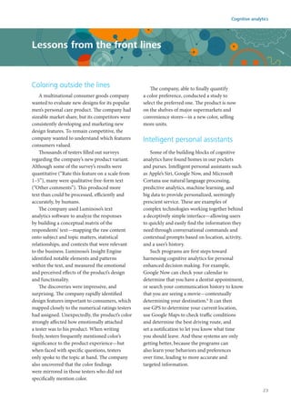 Coloring outside the lines
A multinational consumer goods company
wanted to evaluate new designs for its popular
men’s personal care product. The company had
sizeable market share, but its competitors were
consistently developing and marketing new
design features. To remain competitive, the
company wanted to understand which features
consumers valued.
Thousands of testers filled out surveys
regarding the company’s new product variant.
Although some of the survey’s results were
quantitative (“Rate this feature on a scale from
1–5”), many were qualitative free-form text
(“Other comments”). This produced more
text than could be processed, efficiently and
accurately, by humans.
The company used Luminoso’s text
analytics software to analyze the responses
by building a conceptual matrix of the
respondents’ text—mapping the raw content
onto subject and topic matters, statistical
relationships, and contexts that were relevant
to the business. Luminoso’s Insight Engine
identified notable elements and patterns
within the text, and measured the emotional
and perceived effects of the product’s design
and functionality.
The discoveries were impressive, and
surprising. The company rapidly identified
design features important to consumers, which
mapped closely to the numerical ratings testers
had assigned. Unexpectedly, the product’s color
strongly affected how emotionally attached
a tester was to his product. When writing
freely, testers frequently mentioned color’s
significance to the product experience—but
when faced with specific questions, testers
only spoke to the topic at hand. The company
also uncovered that the color findings
were mirrored in those testers who did not
specifically mention color.
The company, able to finally quantify
a color preference, conducted a study to
select the preferred one. The product is now
on the shelves of major supermarkets and
convenience stores—in a new color, selling
more units.
Intelligent personal assistants
Some of the building blocks of cognitive
analytics have found homes in our pockets
and purses. Intelligent personal assistants such
as Apple’s Siri, Google Now, and Microsoft
Cortana use natural language processing,
predictive analytics, machine learning, and
big data to provide personalized, seemingly
prescient service. These are examples of
complex technologies working together behind
a deceptively simple interface—allowing users
to quickly and easily find the information they
need through conversational commands and
contextual prompts based on location, activity,
and a user’s history.
Such programs are first steps toward
harnessing cognitive analytics for personal
enhanced decision making. For example,
Google Now can check your calendar to
determine that you have a dentist appointment,
or search your communication history to know
that you are seeing a movie—contextually
determining your destination.8
It can then
use GPS to determine your current location,
use Google Maps to check traffic conditions
and determine the best driving route, and
set a notification to let you know what time
you should leave. And these systems are only
getting better, because the programs can
also learn your behaviors and preferences
over time, leading to more accurate and
targeted information.
Lessons from the front lines
Cognitive analytics
23
 