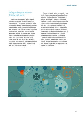 Safeguarding the future—
Energy well spent
Each year, thousands of safety-related
events occur around the world at nuclear
power plants.10
The most severe events make
headlines because of disastrous consequences
including loss of life, environmental damage,
and economic cost. Curtiss-Wright, a product
manufacturer and service provider to the
aerospace, defense, oil and gas, and nuclear
energy industries, examines nuclear safety
event data to determine patterns. These
patterns can be used by energy clients to
determine what occurred during a power plant
event, understand the plant’s current status,
and anticipate future events.11
Curtiss-Wright is taking its analysis a step
further by developing an advanced analytics
solution. The foundation of this solution is
Saffron Technology’s cognitive computing
platform, a predictive intelligence system that
can recognize connections within disparate
data sets.12
By feeding this platform with
structured operational metrics and decades
of semi-structured nuclear event reporting,
the ability to foresee future issues and provide
response recommendations for evolving
situations is made possible.13
Ultimately,
Curtiss-Wright hopes to improve nuclear
safety by means of a solution that not only
enables energy companies to learn from the
past but also gives them the opportunity to
prepare for the future.
Cognitive analytics
25
 