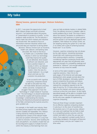 In 2011, I was given the opportunity to lead
IBM’s Watson project and build a business
around it. I am passionate about the process
of “presentations to products to profits,” so this
endeavor really excited me. The first decision I
had to make was which markets and industries
we should enter. We wanted to focus on
information-intensive industries where multi-
structured data are important to driving better
decisions. Obvious choices such as insurance,
health care, telecom, and banking were
discussed. We chose to first focus
on health care: a multitrillion-dollar
industry in which our technology
could help improve the quality
of care delivered, drive toward
significant cost reduction, and
have a positive impact on
society. In 2012, we reduced
the footprint of our Watson
system—then the size of a
master bedroom—to a single
server and took our first
customer into production.
To be successful with cognitive
computing, companies should
be able to articulate how they
will make better decisions and drive
better outcomes. Companies will
struggle if they approach it from the
“technology in” angle instead of “business
out.” The technology is no doubt fundamental
but should be coupled with business domain
knowledge—understanding the industry,
learning the theoretical and practical experience
of the field, and learning the nuances around a
given problem set.
For example, in the health care industry, there
are three primary aspects that make Watson’s
solution scalable and repeatable. First, Watson
is being trained by medical professionals to
understand the context of the relevant health
area and can present information in a way that
is useful to clinicians. Second, when building the
tools and platform, we created a model that can
be reconfigured to apply to multiple functions
within the industry so that learnings from one
area can help accelerate mastery in related fields.
Third, the delivery structure is scalable—able to
tackle problems big or small. The more it learns
about the industry, the better its confidence in
responding to user questions or system queries
and the quicker it can be deployed against new
problems. With Watson for contact center, we
are targeting training the system for a new task
in six weeks with a goal of achieving business
“break even” in six months.
However, cognitive computing may not always
be the right solution. Sometimes businesses
should start with improving and enhancing
their existing analytics solutions. Companies
considering cognitive computing should select
appropriate use cases that will generate value
and have enough of a compelling roadmap and
potential to “starburst” into enough additional
scenarios to truly move the needle.
In terms of the talent needed to support
cognitive solutions, I liken this to the
early stages of the Internet and web page
development when people worried about the
lack of HTML developers. Ultimately, systems
arose to streamline the process and reduce
the skill set required. With Watson, we have
reduced the complexity required to do this
type of work by 10–15 times where we were
when we first started, and recent startups will
continue to drive the curve down. So less highly
specialized people will be able to complete more
complex tasks—PhDs and data scientists won’t
be the only ones capable of implementing
cognitive computing.
There are three things I consider important
for an effective cognitive computing solution:
C-suite buy-in to the vision of transforming
the business over a 3–5 year journey; relevant
use cases and roadmap that are likely to lead
to a compelling business outcome; and the
content and talent to drive the use case and
vision. If you approach a project purely from a
technology standpoint, the project will become
a science project, and you can’t expect it to
drive value.
My take
Manoj Saxena, general manager, Watson Solutions,
IBM
Tech Trends 2014: Inspiring Disruption
26
 