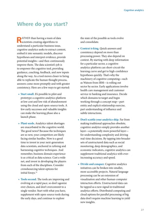 Rather than having a team of data
scientists creating algorithms to
understand a particular business issue,
cognitive analytics seeks to extract content,
embed it into semantic models, discover
hypotheses and interpret evidence, provide
potential insights—and then continuously
improve them. The data scientist’s job is
to empower the cognitive tool, providing
guidance, coaching, feedback, and new inputs
along the way. As a tool moves closer to being
able to replicate the human thought process,
answers come more promptly and with greater
consistency. Here are a few ways to get started:
•	 Start small. It’s possible to pilot and
prototype a cognitive analytics platform
at low cost and low risk of abandonment
using the cloud and open-source tools. A
few early successes and valuable insights
can make the learning phase also a
launch phase.
•	 Plant seeds. Analytics talent shortages
are exacerbated in the cognitive world.
The good news? Because the techniques
are so new, your competitors are likely
facing similar hurdles. Now is a good
time to invest in your next-generation
data scientists, anchored in refining and
harnessing cognitive techniques. And
remember, business domain experience
is as critical as data science. Cast a wide
net, and invest in developing the players
from each of the disciplines. Consider
crowdsourcing talent options for
initial forays.14
•	 Tools second. The tools are improving and
evolving at a rapid pace, so don’t agonize
over choices, and don’t overcommit to a
single vendor. Start with what you have,
supplement with open-source tools during
the early days, and continue to explore
the state of the possible as tools evolve
and consolidate.
•	 Context is king. Quick answers and
consistency depend on more than
processing power. They also depend on
context. By starting with deep information
for a particular sector, a cognitive
analytics platform can short-circuit the
learning curve and get to high-confidence
hypotheses quickly. That’s why the
machinery of cognitive computing—such
as Watson from IBM—is rolling out
sector by sector. Early applications involve
health care management and customer
service in banking and insurance. Decide
which domains to target and begin
working through a concept map—part
entity and explicit relationship exercise,
part understanding of influence and
subtle interactions.
•	 Don’t scuttle your analytics ship. Far from
making traditional approaches obsolete,
cognitive analytics simply provides another
layer—a potentially more powerful layer—
for understanding complexity and driving
real-time decisions. By tapping into broader
sets of unstructured data such as social
monitoring, deep demographics, and
economic indicators, cognitive analytics can
supplement traditional analytics with ever-
increasing accuracy and speed.
•	 Divide and conquer. Cognitive analytics
initiatives can be broken into smaller,
more accessible projects. Natural language
processing can be an extension of
visualization and other human-computer
interaction efforts. Unstructured data can
be tapped as a new signal in traditional
analytics efforts. Distributed computing and
cloud options for parallel processing of big
data don’t require machine learning to yield
new insights.
Where do you start?
Cognitive analytics
27
 