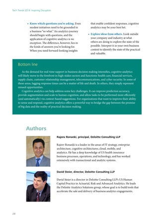 •	 Know which questions you’re asking. Even
modest initiatives need to be grounded in
a business “so what.” An analytics journey
should begin with questions, and the
application of cognitive analytics is no
exception. The difference, however, lies in
the kinds of answers you’re looking for.
When you need forward-looking insights
that enable confident responses, cognitive
analytics may be your best bet.
•	 Explore ideas from others. Look outside
your company and industry at what
others are doing to explore the state of the
possible. Interpret it in your own business
context to identify the state of the practical
and valuable.
Bottom line
As the demand for real-time support in business decision making intensifies, cognitive analytics
will likely move to the forefront in high-stakes sectors and functions: health care, financial services,
supply chain, customer relationship management, telecommunications, and cyber security. In some of
these areas, lagging response times can be a matter of life and death. In others, they simply represent
missed opportunities.
Cognitive analytics can help address some key challenges. It can improve prediction accuracy,
provide augmentation and scale to human cognition, and allow tasks to be performed more efficiently
(and automatically) via context-based suggestions. For organizations that want to improve their ability
to sense and respond, cognitive analytics offers a powerful way to bridge the gap between the promise
of big data and the reality of practical decision making.
Authors
Rajeev Ronanki, principal, Deloitte Consulting LLP
Rajeev Ronanki is a leader in the areas of IT strategy, enterprise
architecture, cognitive architectures, cloud, mobile, and
analytics. He has a deep knowledge of US health insurance
business processes, operations, and technology, and has worked
extensively with transactional and analytic systems.
David Steier, director, Deloitte Consulting LLP
David Steier is a director in Deloitte Consulting LLP’s US Human
Capital Practice in Actuarial, Risk and Advanced Analytics. He leads
the Deloitte Analytics Solutions group, whose goal is to build tools that
accelerate the sale and delivery of business analytics engagements.
Tech Trends 2014: Inspiring Disruption
28
 