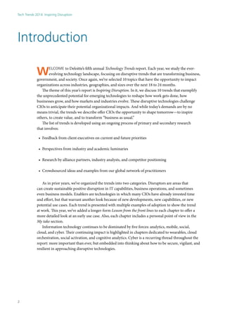 Welcome to Deloitte’s fifth annual Technology Trends report. Each year, we study the ever-
evolving technology landscape, focusing on disruptive trends that are transforming business,
government, and society. Once again, we’ve selected 10 topics that have the opportunity to impact
organizations across industries, geographies, and sizes over the next 18 to 24 months.
The theme of this year’s report is Inspiring Disruption. In it, we discuss 10 trends that exemplify
the unprecedented potential for emerging technologies to reshape how work gets done, how
businesses grow, and how markets and industries evolve. These disruptive technologies challenge
CIOs to anticipate their potential organizational impacts. And while today’s demands are by no
means trivial, the trends we describe offer CIOs the opportunity to shape tomorrow—to inspire
others, to create value, and to transform “business as usual.”
The list of trends is developed using an ongoing process of primary and secondary research
that involves:
•	 Feedback from client executives on current and future priorities
•	 Perspectives from industry and academic luminaries
•	 Research by alliance partners, industry analysts, and competitor positioning
•	 Crowdsourced ideas and examples from our global network of practitioners
As in prior years, we’ve organized the trends into two categories. Disruptors are areas that
can create sustainable positive disruption in IT capabilities, business operations, and sometimes
even business models. Enablers are technologies in which many CIOs have already invested time
and effort, but that warrant another look because of new developments, new capabilities, or new
potential use cases. Each trend is presented with multiple examples of adoption to show the trend
at work. This year, we’ve added a longer-form Lesson from the front lines to each chapter to offer a
more detailed look at an early use case. Also, each chapter includes a personal point of view in the
My take section.
Information technology continues to be dominated by five forces: analytics, mobile, social,
cloud, and cyber. Their continuing impact is highlighted in chapters dedicated to wearables, cloud
orchestration, social activation, and cognitive analytics. Cyber is a recurring thread throughout the
report: more important than ever, but embedded into thinking about how to be secure, vigilant, and
resilient in approaching disruptive technologies.
Introduction
Tech Trends 2014: Inspiring Disruption
2
 