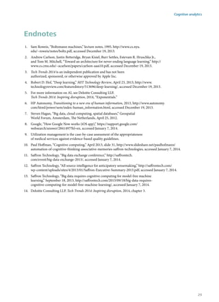 Endnotes
1.	 Sam Roweis, “Boltzmann machines,” lecture notes, 1995, http://www.cs.nyu.
edu/~roweis/notes/boltz.pdf, accessed December 19, 2013.
2.	 Andrew Carlson, Justin Betteridge, Bryan Kisiel, Burr Settles, Estevam R. Hruschka Jr.,
and Tom M. Mitchell, “Toward an architecture for never-ending language learning,” http://
www.cs.cmu.edu/~acarlson/papers/carlson-aaai10.pdf, accessed December 19, 2013.
3.	 Tech Trends 2014 is an independent publication and has not been
authorized, sponsored, or otherwise approved by Apple Inc.
4.	 Robert D. Hof, “Deep learning,” MIT Technology Review, April 23, 2013, http://www.
technologyreview.com/featuredstory/513696/deep-learning/, accessed December 19, 2013.
5.	 For more information on AI, see Deloitte Consulting LLP,
Tech Trends 2014: Inspiring disruption, 2014, “Exponentials.”
6.	 HP Autonomy, Transitioning to a new era of human information, 2013, http://www.autonomy.
com/html/power/sem/index-human_information.html, accessed December 19, 2013.
7.	 Steven Hagan, “Big data, cloud computing, spatial databases,” Geospatial
World Forum, Amsterdam, The Netherlands, April 25, 2012.
8.	 Google, “How Google Now works (iOS app),” https://support.google.com/
websearch/answer/2841497?hl=en, accessed January 7, 2014.
9.	 Utilization management is the case-by-case assessment of the appropriateness
of medical services against evidence-based quality guidelines.
10.	 Paul Hoffman, “Cognitive computing,” April 2013, slide 31, http://www.slideshare.net/paulhofmann/
automation-of-cognitive-thinking-associative-memories-saffron-technologies, accessed January 7, 2014.
11.	 Saffron Technology, “Big data exchange conference,” http://saffrontech.
com/event/big-data-exchange-2013/, accessed January 7, 2014.
12.	 Saffron Technology, “All source intelligence for anticipatory sensemaking,” http://saffrontech.com/
wp-content/uploads/sites/4/2013/01/Saffron-Executive-Summary-2013.pdf, accessed January 7, 2014.
13.	 Saffron Technology, “Big data requires cognitive computing for model-free machine
learning,” September 18, 2013, http://saffrontech.com/2013/09/18/big-data-requires-
cognitive-computing-for-model-free-machine-learning/, accessed January 7, 2014.
14.	 Deloitte Consulting LLP, Tech Trends 2014: Inspiring disruption, 2014, chapter 3.
Cognitive analytics
29
 