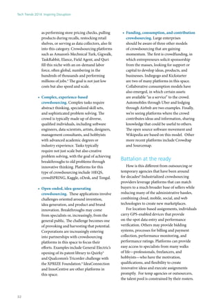 as performing store pricing checks, pulling
products during recalls, restocking retail
shelves, or serving as data collectors, also fit
into this category. Crowdsourcing platforms
such as Amazon’s Mechnical Turk, Gigwalk,
TaskRabbit, Elance, Field Agent, and Quri
fill this niche with an on-demand labor
force, often global, numbering in the
hundreds of thousands and performing
millions of jobs.4
The goal is not just low
costs but also speed and scale.
•	 Complex, experience-based
crowdsourcing. Complex tasks require
abstract thinking, specialized skill sets,
and sophisticated problem solving. The
crowd is typically made up of diverse,
qualified individuals, including software
engineers, data scientists, artists, designers,
management consultants, and hobbyists
with advanced academic degrees or
industry experience. Tasks typically
require not just scale but also creative
problem solving, with the goal of achieving
breakthroughs to old problems through
innovative thinking. Platforms for this
type of crowdsourcing include 10EQS,
crowdSPRING, Kaggle, oDesk, and Tongal.
•	 Open-ended, idea-generating
crowdsourcing. These applications involve
challenges oriented around invention,
idea generation, and product and brand
innovation. Breakthroughs may come
from specialists or, increasingly, from the
general public. The challenge becomes one
of provoking and harvesting that potential.
Corporations are increasingly entering
into partnerships with crowdsourcing
platforms in this space to focus their
efforts. Examples include General Electric’s
opening of its patent library to Quirky5
and Qualcomm’s Tricorder challenge with
the XPRIZE Foundation.6
IdeaConnection
and InnoCentive are other platforms in
this space.
•	 Funding, consumption, and contribution
crowdsourcing. Large enterprises
should be aware of three other models
of crowdsourcing that are gaining
momentum. The first is crowdfunding, in
which entrepreneurs solicit sponsorship
from the masses, looking for support or
capital to develop ideas, products, and
businesses. Indiegogo and Kickstarter
are two of many platforms in this space.
Collaborative consumption models have
also emerged, in which certain assets
are available “as a service” to the crowd.
Automobiles through Uber and lodging
through Airbnb are two examples. Finally,
we’re seeing platforms where the crowd
contributes ideas and information, sharing
knowledge that could be useful to others.
The open source software movement and
Wikipedia are based on this model. Other
more recent platforms include Crowdtap
and Sourcemap.
Battalion at the ready
How is this different from outsourcing or
temporary agencies that have been around
for decades? Industrialized crowdsourcing
providers leverage platforms that can match
buyers to a much broader base of sellers while
reducing many of the administrative hassles,
combining cloud, mobile, social, and web
technologies to create new marketplaces.
For location-based assignments, individuals
carry GPS-enabled devices that provide
on-the-spot data entry and performance
verification. Others may provide bidding
systems, processes for billing and payment
collection, performance monitoring, and
performance ratings. Platforms can provide
easy access to specialists from many walks
of life—professionals, freelancers, and
hobbyists—who have the motivation,
qualifications, and flexibility to create
innovative ideas and execute assignments
promptly. For temp agencies or outsourcers,
the talent pool is constrained by their rosters.
Tech Trends 2014: Inspiring Disruption
32
 