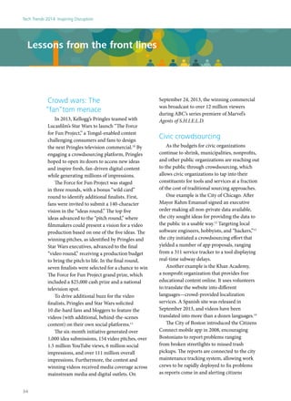 Crowd wars: The
“fan”tom menace
In 2013, Kellogg’s Pringles teamed with
Lucasfilm’s Star Wars to launch “The Force
for Fun Project,” a Tongal-enabled contest
challenging consumers and fans to design
the next Pringles television commercial.10
By
engaging a crowdsourcing platform, Pringles
hoped to open its doors to access new ideas
and inspire fresh, fan-driven digital content
while generating millions of impressions.
The Force for Fun Project was staged
in three rounds, with a bonus “wild card”
round to identify additional finalists. First,
fans were invited to submit a 140-character
vision in the “ideas round.” The top five
ideas advanced to the “pitch round,” where
filmmakers could present a vision for a video
production based on one of the five ideas. The
winning pitches, as identified by Pringles and
Star Wars executives, advanced to the final
“video round,” receiving a production budget
to bring the pitch to life. In the final round,
seven finalists were selected for a chance to win
The Force for Fun Project grand prize, which
included a $25,000 cash prize and a national
television spot.
To drive additional buzz for the video
finalists, Pringles and Star Wars solicited
10 die-hard fans and bloggers to feature the
videos (with additional, behind-the-scenes
content) on their own social platforms.11
The six-month initiative generated over
1,000 idea submissions, 154 video pitches, over
1.5 million YouTube views, 6 million social
impressions, and over 111 million overall
impressions. Furthermore, the contest and
winning videos received media coverage across
mainstream media and digital outlets. On
September 24, 2013, the winning commercial
was broadcast to over 12 million viewers
during ABC’s series premiere of Marvel’s
Agents of S.H.I.E.L.D.
Civic crowdsourcing
As the budgets for civic organizations
continue to shrink, municipalities, nonprofits,
and other public organizations are reaching out
to the public through crowdsourcing, which
allows civic organizations to tap into their
constituents for tools and services at a fraction
of the cost of traditional sourcing approaches.
One example is the City of Chicago. After
Mayor Rahm Emanuel signed an executive
order making all non-private data available,
the city sought ideas for providing the data to
the public in a usable way.12
Targeting local
software engineers, hobbyists, and “hackers,”13
the city initiated a crowdsourcing effort that
yielded a number of app proposals, ranging
from a 311 service tracker to a tool displaying
real-time subway delays.
Another example is the Khan Academy,
a nonprofit organization that provides free
educational content online. It uses volunteers
to translate the website into different
languages—crowd-provided localization
services. A Spanish site was released in
September 2013, and videos have been
translated into more than a dozen languages.14
The City of Boston introduced the Citizens
Connect mobile app in 2008, encouraging
Bostonians to report problems ranging
from broken streetlights to missed trash
pickups. The reports are connected to the city
maintenance tracking system, allowing work
crews to be rapidly deployed to fix problems
as reports come in and alerting citizens
Lessons from the front lines
Tech Trends 2014: Inspiring Disruption
34
 