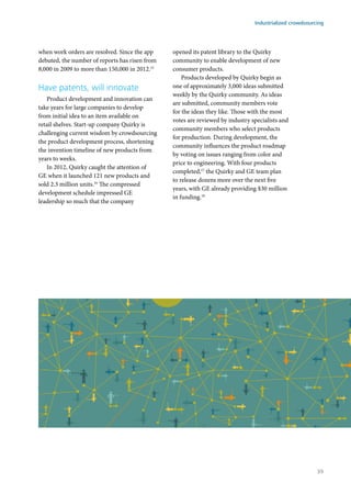 when work orders are resolved. Since the app
debuted, the number of reports has risen from
8,000 in 2009 to more than 150,000 in 2012.15
Have patents, will innovate
Product development and innovation can
take years for large companies to develop
from initial idea to an item available on
retail shelves. Start-up company Quirky is
challenging current wisdom by crowdsourcing
the product development process, shortening
the invention timeline of new products from
years to weeks.
In 2012, Quirky caught the attention of
GE when it launched 121 new products and
sold 2.3 million units.16
The compressed
development schedule impressed GE
leadership so much that the company
opened its patent library to the Quirky
community to enable development of new
consumer products.
Products developed by Quirky begin as
one of approximately 3,000 ideas submitted
weekly by the Quirky community. As ideas
are submitted, community members vote
for the ideas they like. Those with the most
votes are reviewed by industry specialists and
community members who select products
for production. During development, the
community influences the product roadmap
by voting on issues ranging from color and
price to engineering. With four products
completed,17
the Quirky and GE team plan
to release dozens more over the next five
years, with GE already providing $30 million
in funding.18
Industrialized crowdsourcing
35
 