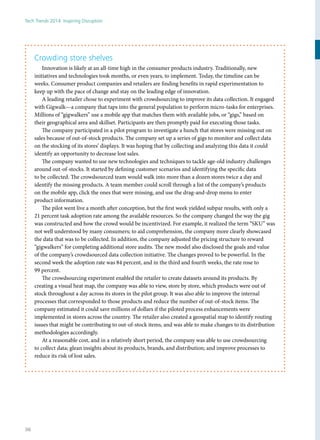 Crowding store shelves
Innovation is likely at an all-time high in the consumer products industry. Traditionally, new
initiatives and technologies took months, or even years, to implement. Today, the timeline can be
weeks. Consumer product companies and retailers are finding benefits in rapid experimentation to
keep up with the pace of change and stay on the leading edge of innovation.
A leading retailer chose to experiment with crowdsourcing to improve its data collection. It engaged
with Gigwalk—a company that taps into the general population to perform micro-tasks for enterprises.
Millions of “gigwalkers” use a mobile app that matches them with available jobs, or “gigs,” based on
their geographical area and skillset. Participants are then promptly paid for executing those tasks.
The company participated in a pilot program to investigate a hunch that stores were missing out on
sales because of out-of-stock products. The company set up a series of gigs to monitor and collect data
on the stocking of its stores’ displays. It was hoping that by collecting and analyzing this data it could
identify an opportunity to decrease lost sales.
The company wanted to use new technologies and techniques to tackle age-old industry challenges
around out-of-stocks. It started by defining customer scenarios and identifying the specific data
to be collected. The crowdsourced team would walk into more than a dozen stores twice a day and
identify the missing products. A team member could scroll through a list of the company’s products
on the mobile app, click the ones that were missing, and use the drag-and-drop menu to enter
product information.
The pilot went live a month after conception, but the first week yielded subpar results, with only a
21 percent task adoption rate among the available resources. So the company changed the way the gig
was constructed and how the crowd would be incentivized. For example, it realized the term “SKU” was
not well understood by many consumers; to aid comprehension, the company more clearly showcased
the data that was to be collected. In addition, the company adjusted the pricing structure to reward
“gigwalkers” for completing additional store audits. The new model also disclosed the goals and value
of the company’s crowdsourced data collection initiative. The changes proved to be powerful. In the
second week the adoption rate was 84 percent, and in the third and fourth weeks, the rate rose to
99 percent.
The crowdsourcing experiment enabled the retailer to create datasets around its products. By
creating a visual heat map, the company was able to view, store by store, which products were out of
stock throughout a day across its stores in the pilot group. It was also able to improve the internal
processes that corresponded to those products and reduce the number of out-of-stock items. The
company estimated it could save millions of dollars if the piloted process enhancements were
implemented in stores across the country. The retailer also created a geospatial map to identify routing
issues that might be contributing to out-of-stock items, and was able to make changes to its distribution
methodologies accordingly.
At a reasonable cost, and in a relatively short period, the company was able to use crowdsourcing
to collect data; glean insights about its products, brands, and distribution; and improve processes to
reduce its risk of lost sales.
Tech Trends 2014: Inspiring Disruption
36
 