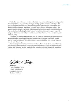 For the first time, we’ve added a section dedicated to what our contributing authors at Singularity
University refer to as “exponential” technologies. We highlight five innovative technologies that
may take longer than our standard 24-month time horizon for businesses to harness them—but
whose eventual impact may be profound. Examples include artificial intelligence, robotics, and
additive manufacturing (3-D printing). The research, experimentation, and invention behind these
“exponentials” are the building blocks for many of our technology trends. Our goal is to provide
a high-level introduction to each exponential—a snapshot of what it is, where it comes from, and
where it’s going.
Each of the 2014 trends is relevant today. Each has significant momentum and potential to make
a business impact. And each warrants timely consideration—even if the strategy is to wait and
see. But whatever you do, don’t be caught unaware—or unprepared. Use these forces to inspire, to
transform. And to disrupt.
We welcome your comments, questions, and feedback. And a sincere “thank you” to the many
executives and organizations that have helped provide input for Tech Trends 2014; your time and
insights were invaluable. We look forward to your continued innovation, impact, and inspiration.
Bill Briggs						
Chief Technology Officer				
Deloitte Consulting LLP								
wbriggs@deloitte.com				
Twitter: @wdbthree
Introduction
3
 
