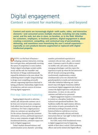 Digital is at the heart of business—
reshaping customer interaction, rewiring
how work gets done, and potentially rewriting
the nature of competition in some markets.
Today’s digital technologies include mobile,
social, and the web, but wearables1
and
the Internet of Things could dramatically
expand the definition in the years ahead. The
underlying intent is simple: using technology
to design more compelling, personally
relevant, engrossing experiences that lead to
lasting, productive relationships, higher levels
of satisfaction, and new sources of revenue.
Driving digital engagement.
First stop: Sales and marketing
Tapping digital channels to advertise,
market, sell, and provide customer care is
far from new terrain for many companies.
Early efforts have focused on coverage and
consistency: Do I have a digital presence
where my customers are spending time?2
Do the various channels provide consistent
information, services, and brand experience?
Even as some companies struggle with these
foundational elements, customers expect new
levels of digital engagement.
Today’s markets demand intimacy and
synchronization across channels—providing
seamless, personalized experiences to
customers who are time-, place-, and context-
aware. Customers want to be able to connect
via mobile, web, call centers, kiosks, and
emerging technologies–and they expect the
experience to pick up where the last interaction
left off. Second-screening (providing
synchronized, complementary content
simultaneously across two channels) has
gained popularity in media and entertainment,
with other industries following suit. And it
doesn’t stop with digital. Sometimes dubbed
omnichannel, digital engagement also looks to
connect the digital experience with physical
interactions—in-store, on-site, and via
customer and field service personnel.
Digital engagement requires a commitment
to content as a discipline, backed by a
technical and operational backbone. This
backbone enables the rapid creation, delivery,
and curation of assets, personalized to the
individual according to location, activity,
historical behavior, and device or service.
This enables personally relevant and timely
interactions that are “just right” in their level of
detail, utility, and privacy.
For CIOs, many of the foundational moves
in digital engagement may be happening
outside of their direct control. Chief marketing
officers and newly minted chief digital officers
Digital engagement
Context + content for marketing . . . and beyond
Content and assets are increasingly digital—with audio, video, and interactive
elements—and consumed across multiple channels, including not only mobile,
social, and the web, but also in store, on location, or in the field. Whether
for customers, employees, or business partners, digital engagement is about
creating a consistent, compelling, and contextual way of personalizing,
delivering, and sometimes even monetizing the user’s overall experience—
especially as core products become augmented or replaced with digital
intellectual property.
Digital engagement
43
 